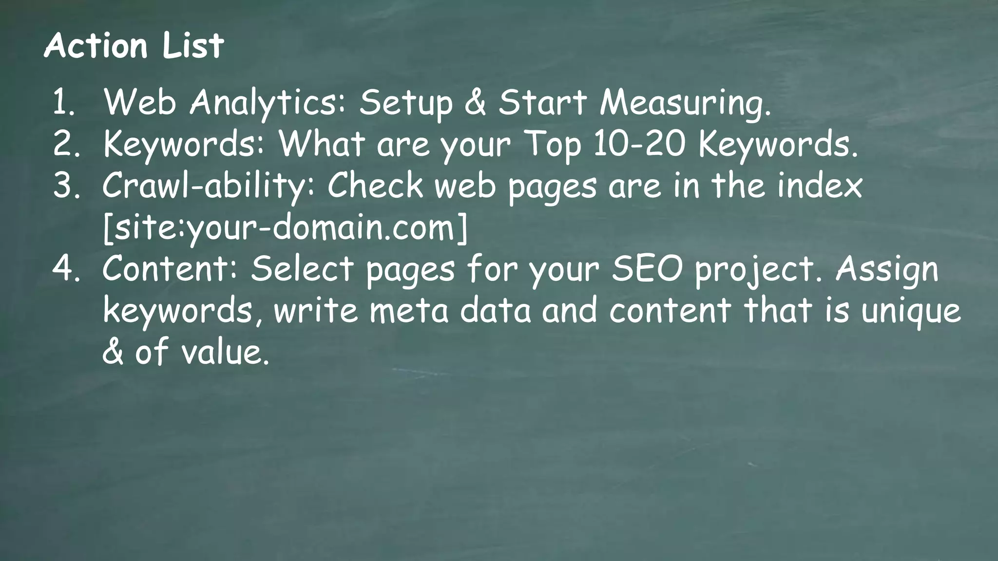Action List
1. Web Analytics: Setup & Start Measuring.
2. Keywords: What are your Top 10-20 Keywords.
3. Crawl-ability: Check web pages are in the index
   [site:your-domain.com]
4. Content: Select pages for your SEO project. Assign
   keywords, write meta data and content that is unique
   & of value.
 