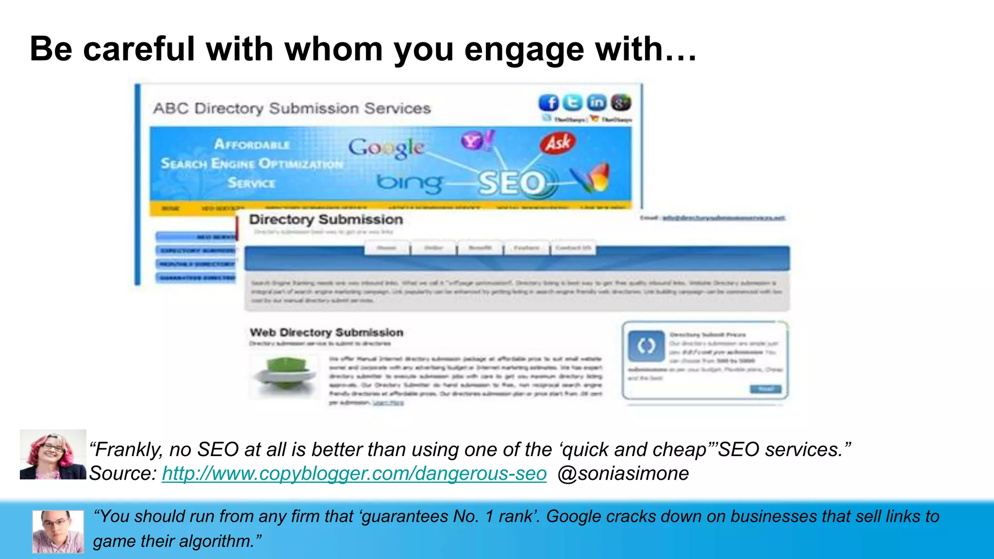 Be careful with whom you engage with…




   “Frankly, no SEO at all is better than using one of the „quick and cheap”‟SEO services.”
   Source: http://www.copyblogger.com/dangerous-seo @soniasimone

   “You should run from any firm that „guarantees No. 1 rank‟. Google cracks down on businesses that sell links to
   game their algorithm.”
 