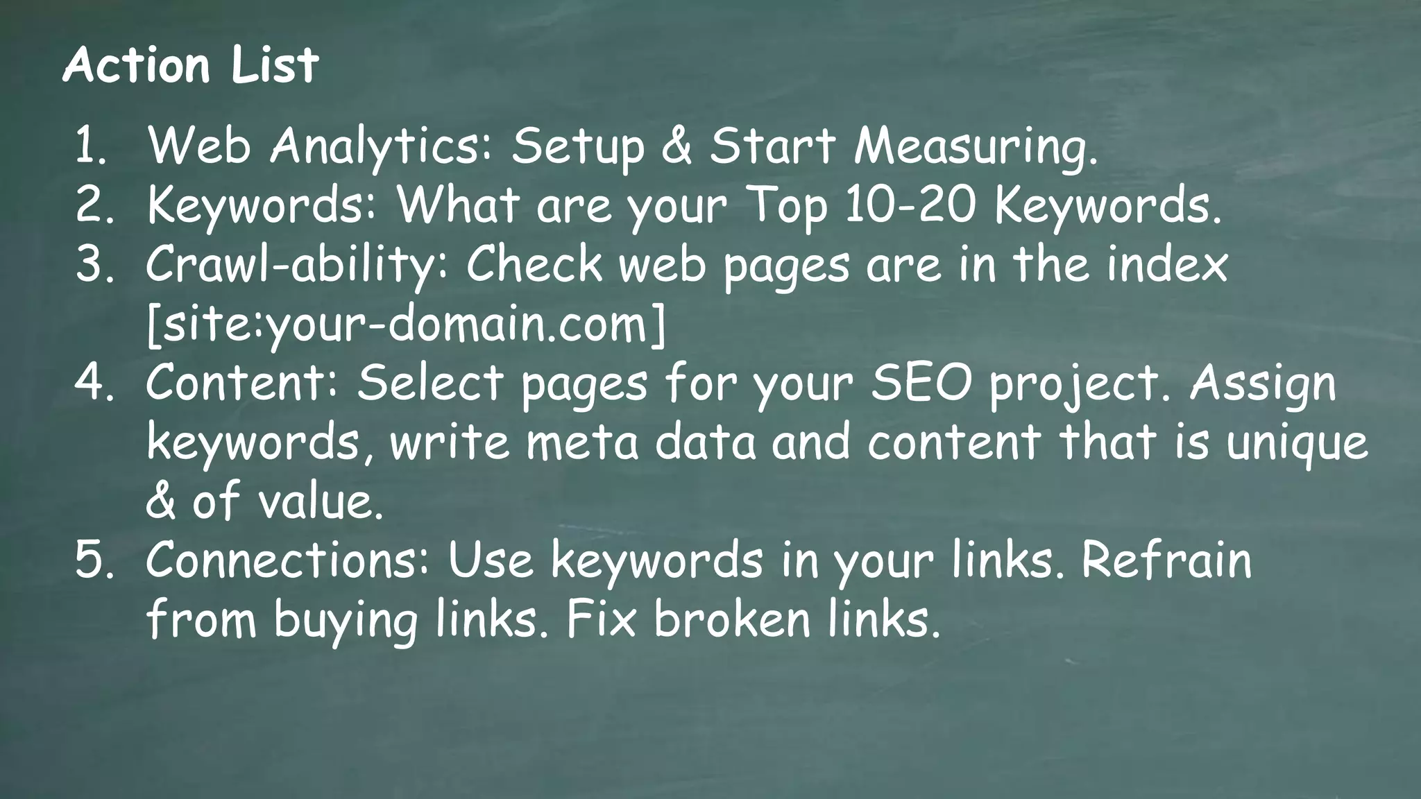 Action List
1. Web Analytics: Setup & Start Measuring.
2. Keywords: What are your Top 10-20 Keywords.
3. Crawl-ability: Check web pages are in the index
   [site:your-domain.com]
4. Content: Select pages for your SEO project. Assign
   keywords, write meta data and content that is unique
   & of value.
5. Connections: Use keywords in your links. Refrain
   from buying links. Fix broken links.
 
