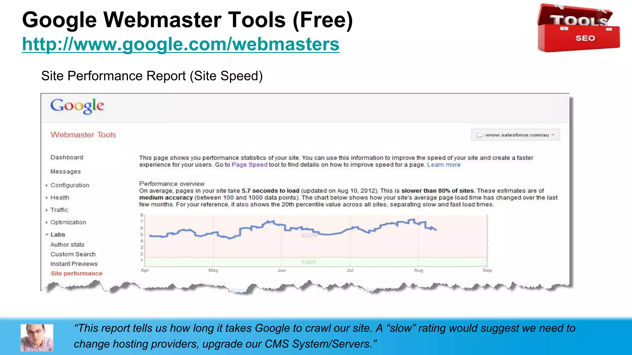 Google Webmaster Tools (Free)
http://www.google.com/webmasters
 Site Performance Report (Site Speed)




      “This report tells us how long it takes Google to crawl our site. A “slow” rating would suggest we need to
      change hosting providers, upgrade our CMS System/Servers.”
 