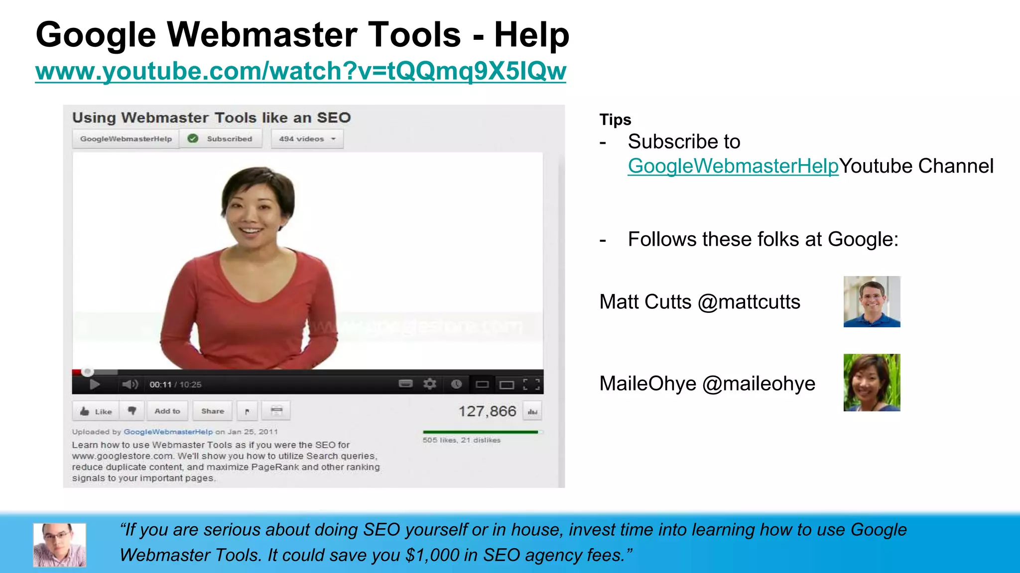 Google Webmaster Tools - Help
www.youtube.com/watch?v=tQQmq9X5lQw
                                                                  Tips
                                                                  -   Subscribe to
                                                                      GoogleWebmasterHelpYoutube Channel


                                                                  -   Follows these folks at Google:


                                                                  Matt Cutts @mattcutts



                                                                  MaileOhye @maileohye




     “If you are serious about doing SEO yourself or in house, invest time into learning how to use Google
     Webmaster Tools. It could save you $1,000 in SEO agency fees.”
 