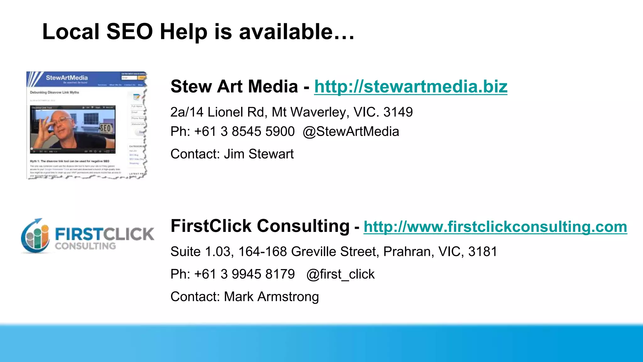 Local SEO Help is available…

           Stew Art Media - http://stewartmedia.biz
           2a/14 Lionel Rd, Mt Waverley, VIC. 3149
           Ph: +61 3 8545 5900 @StewArtMedia
           Contact: Jim Stewart




           FirstClick Consulting - http://www.firstclickconsulting.com
           Suite 1.03, 164-168 Greville Street, Prahran, VIC, 3181
           Ph: +61 3 9945 8179 @first_click
           Contact: Mark Armstrong
 
