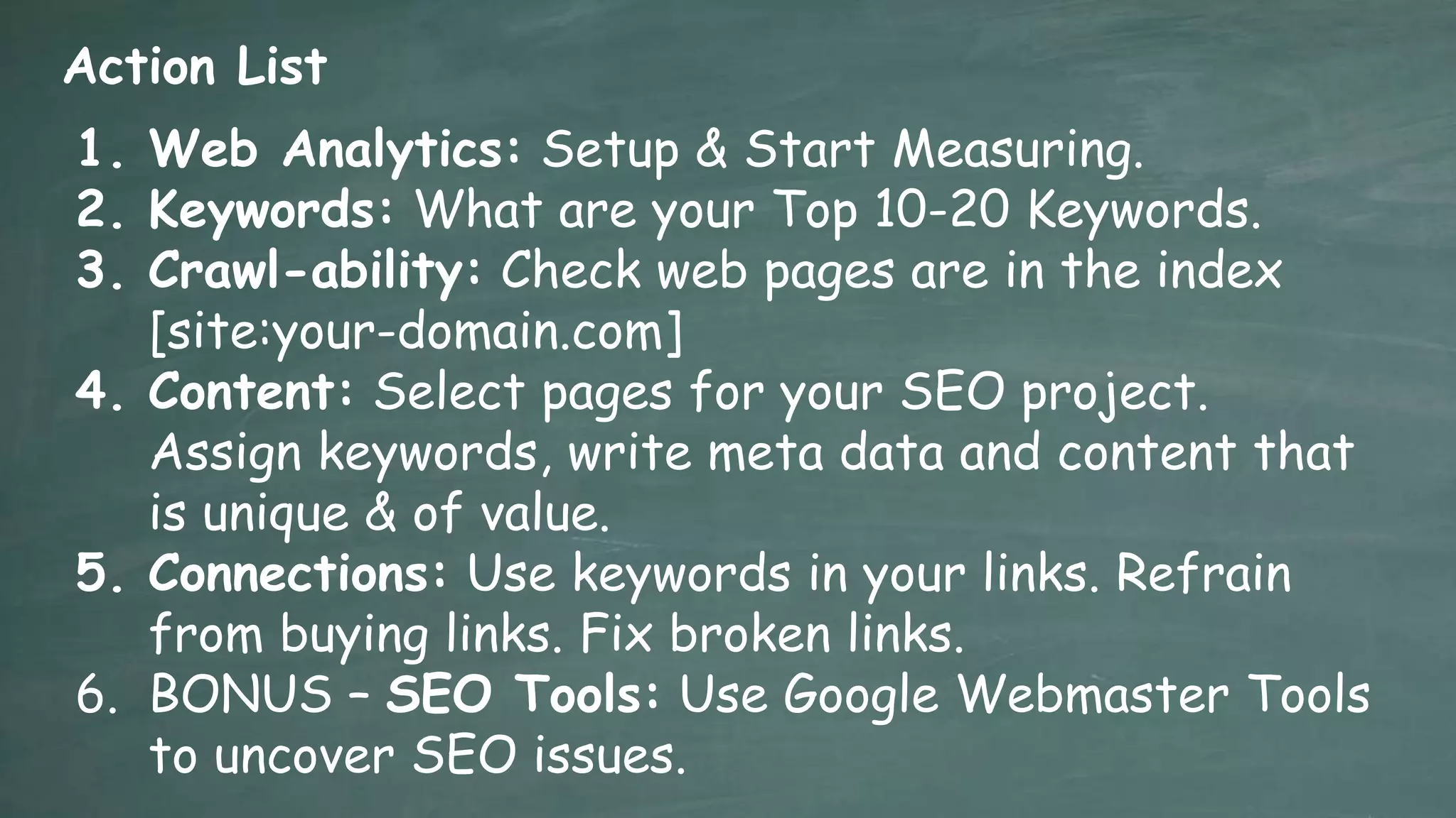 Action List
1. Web Analytics: Setup & Start Measuring.
2. Keywords: What are your Top 10-20 Keywords.
3. Crawl-ability: Check web pages are in the index
   [site:your-domain.com]
4. Content: Select pages for your SEO project.
   Assign keywords, write meta data and content that
   is unique & of value.
5. Connections: Use keywords in your links. Refrain
   from buying links. Fix broken links.
6. BONUS – SEO Tools: Use Google Webmaster Tools
   to uncover SEO issues.
 