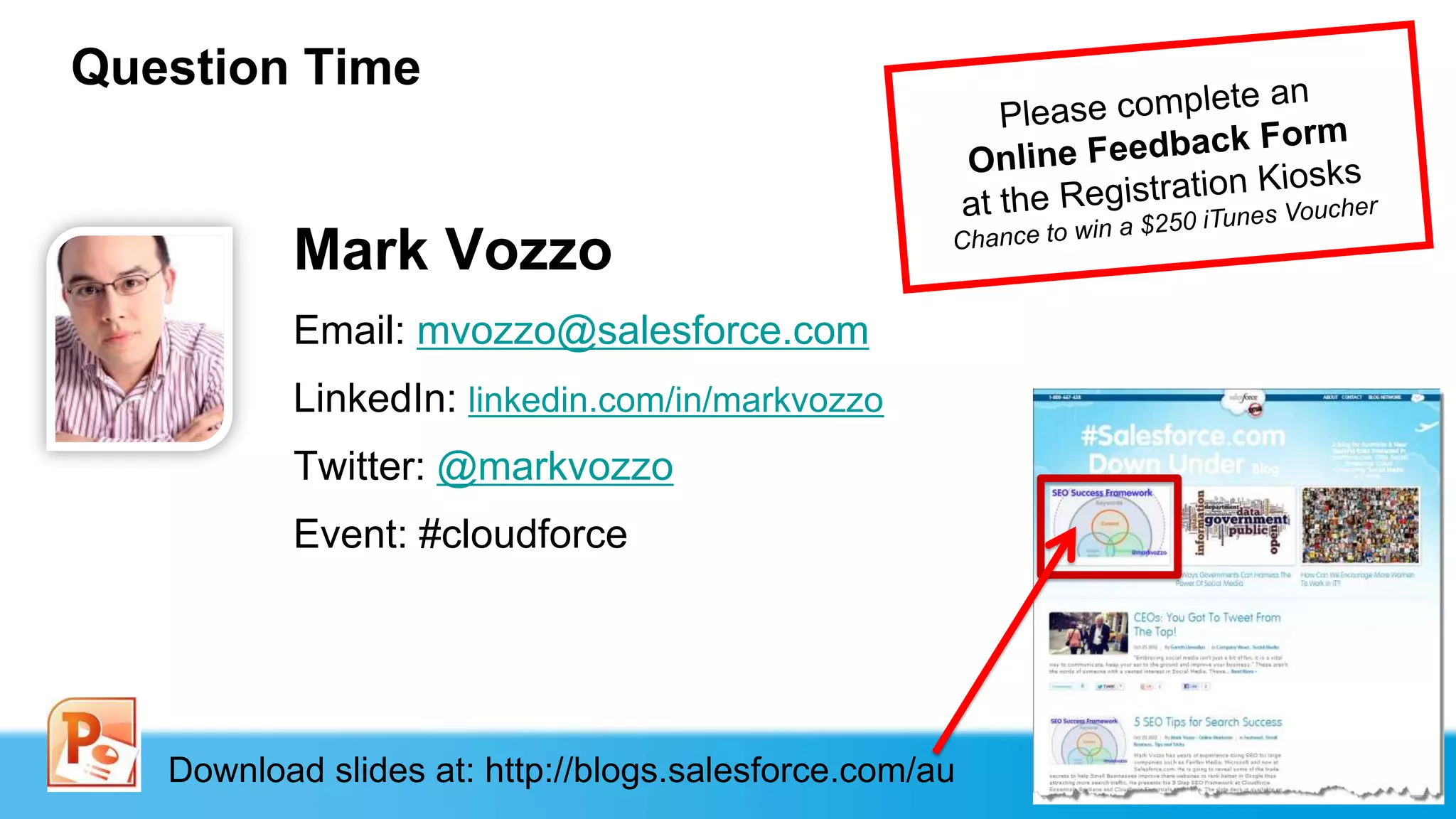 Question Time


          Mark Vozzo
          Email: mvozzo@salesforce.com
          LinkedIn: linkedin.com/in/markvozzo
          Twitter: @markvozzo
          Event: #cloudforce




   Download slides at: http://blogs.salesforce.com/au
 