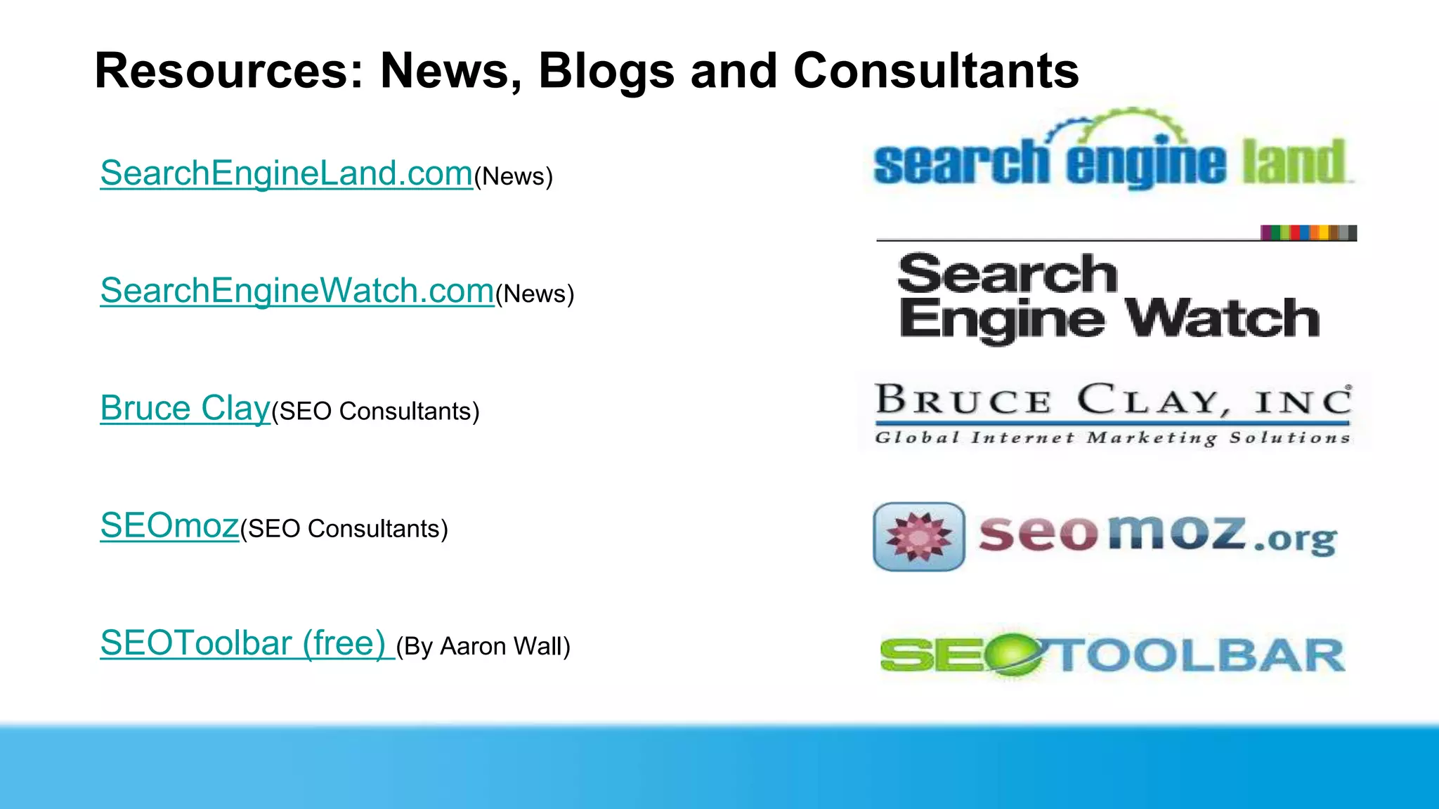 Resources: News, Blogs and Consultants
SearchEngineLand.com(News)


SearchEngineWatch.com(News)


Bruce Clay(SEO Consultants)


SEOmoz(SEO Consultants)


SEOToolbar (free) (By Aaron Wall)
 
