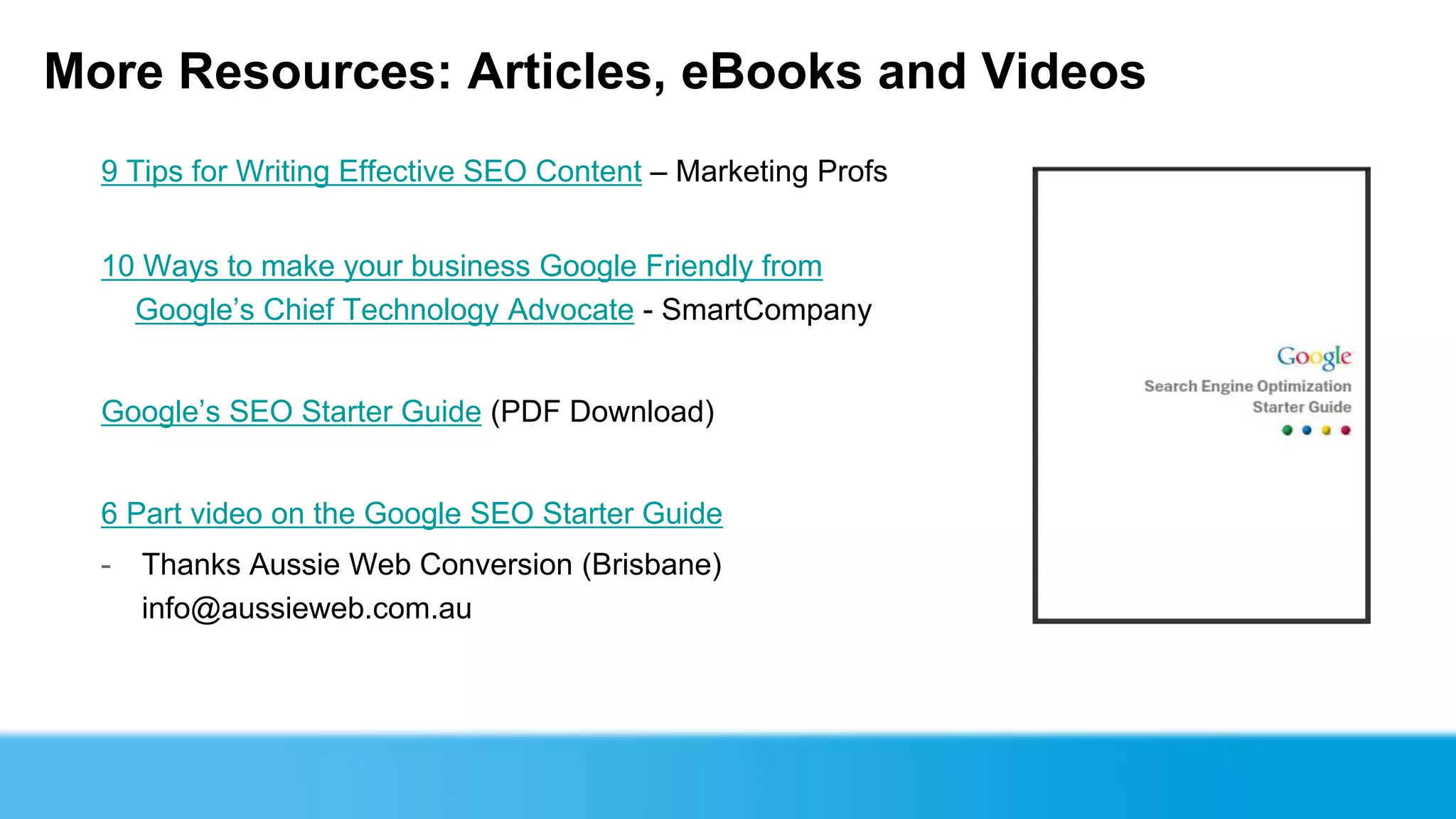More Resources: Articles, eBooks and Videos
  9 Tips for Writing Effective SEO Content – Marketing Profs


  10 Ways to make your business Google Friendly from
    Google’s Chief Technology Advocate - SmartCompany


  Google’s SEO Starter Guide (PDF Download)


  6 Part video on the Google SEO Starter Guide
  -   Thanks Aussie Web Conversion (Brisbane)
      info@aussieweb.com.au
 