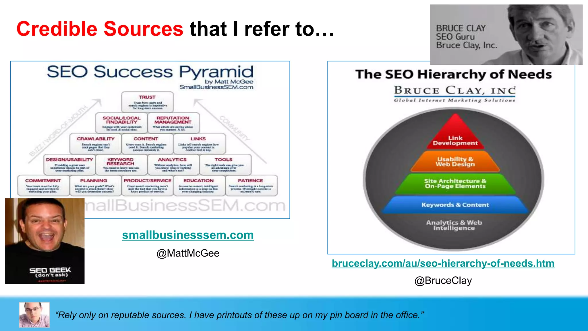 Credible Sources that I refer to…




                    smallbusinesssem.com
                             @MattMcGee
                                                                         bruceclay.com/au/seo-hierarchy-of-needs.htm
                                                                                              @BruceClay


    “Rely only on reputable sources. I have printouts of these up on my pin board in the office.”
 