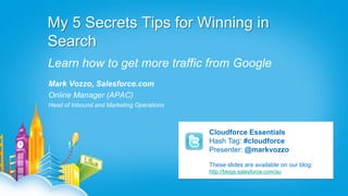 My 5 Secrets Tips for Winning in
Search
Learn how to get more traffic from Google
Mark Vozzo, Salesforce.com
Online Manager (APAC)
Head of Inbound and Marketing Operations



                                           Cloudforce Essentials
                                           Hash Tag: #cloudforce
                                           Presenter: @markvozzo

                                           These slides are available on our blog:
                                           http://blogs.salesforce.com/au
 