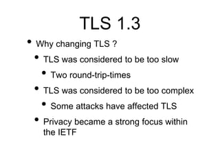 TLS 1.3
• Why changing TLS ?
• TLS was considered to be too slow
• Two round-trip-times
• TLS was considered to be too com...