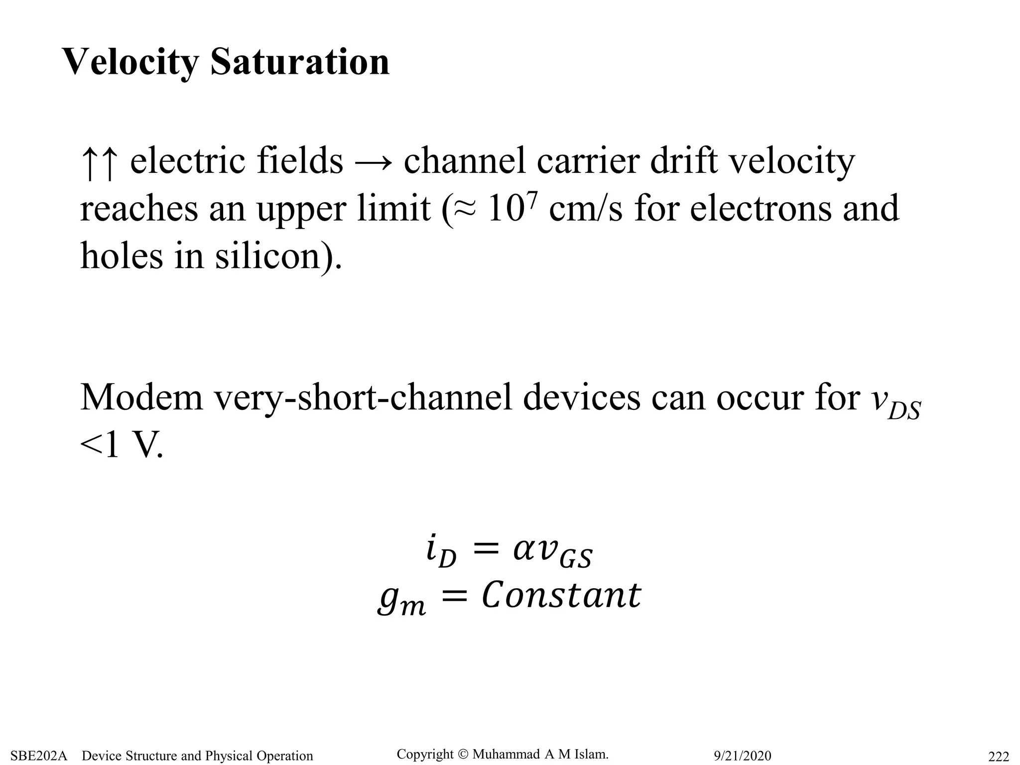 Copyright  Muhammad A M Islam.SBE202A Device Structure and Physical Operation 2229/21/2020
Velocity Saturation
↑↑ electric fields → channel carrier drift velocity
reaches an upper limit (≈ 107 cm/s for electrons and
holes in silicon).
Modem very-short-channel devices can occur for vDS
<1 V.
𝑖 𝐷 = 𝛼𝑣 𝐺𝑆
𝑔 𝑚 = 𝐶𝑜𝑛𝑠𝑡𝑎𝑛𝑡
 