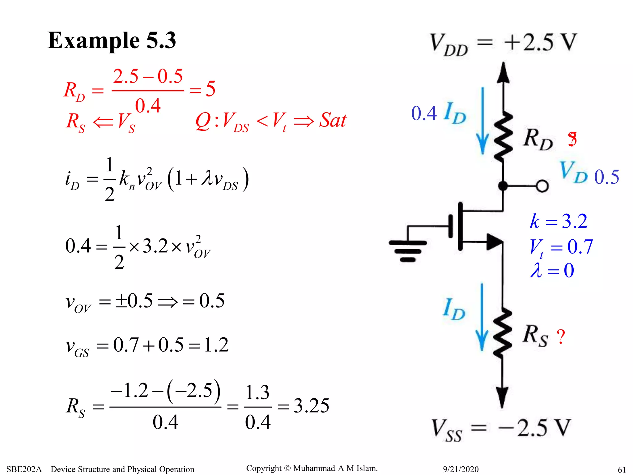 Copyright  Muhammad A M Islam.SBE202A Device Structure and Physical Operation 619/21/2020
Example 5.3
0.4
0.5
?
?
3.2k 
0.7tV 
0 
DR  5
2.5 0.5
0.4


5
S SR V : DS tQ V V Sat 
 21
1
2
D n OV DSi k v v 
21
0.4 3.2
2
OVv  
0.5 0.5OVv    
0.7 0.5 1.2GSv   
 1.2 2.5 1.3
3.25
0.4 0.4
SR
  
  
 