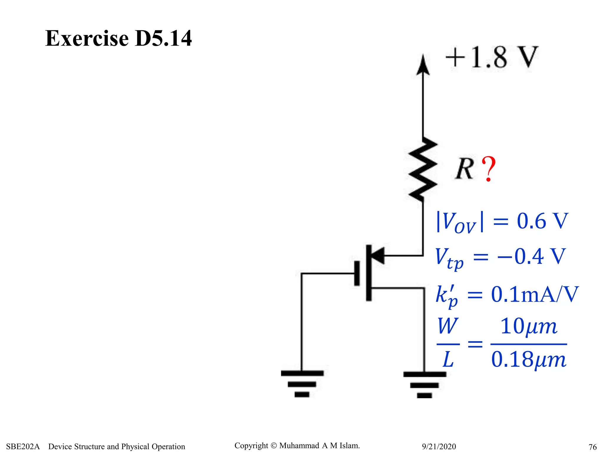 Copyright  Muhammad A M Islam.SBE202A Device Structure and Physical Operation 769/21/2020
Exercise D5.14
?
𝑉𝑂𝑉 = 0.6 V
𝑉𝑡𝑝 = −0.4 V
𝑘 𝑝
′ = 0.1mA/V
𝑊
𝐿
=
10𝜇𝑚
0.18𝜇𝑚
 