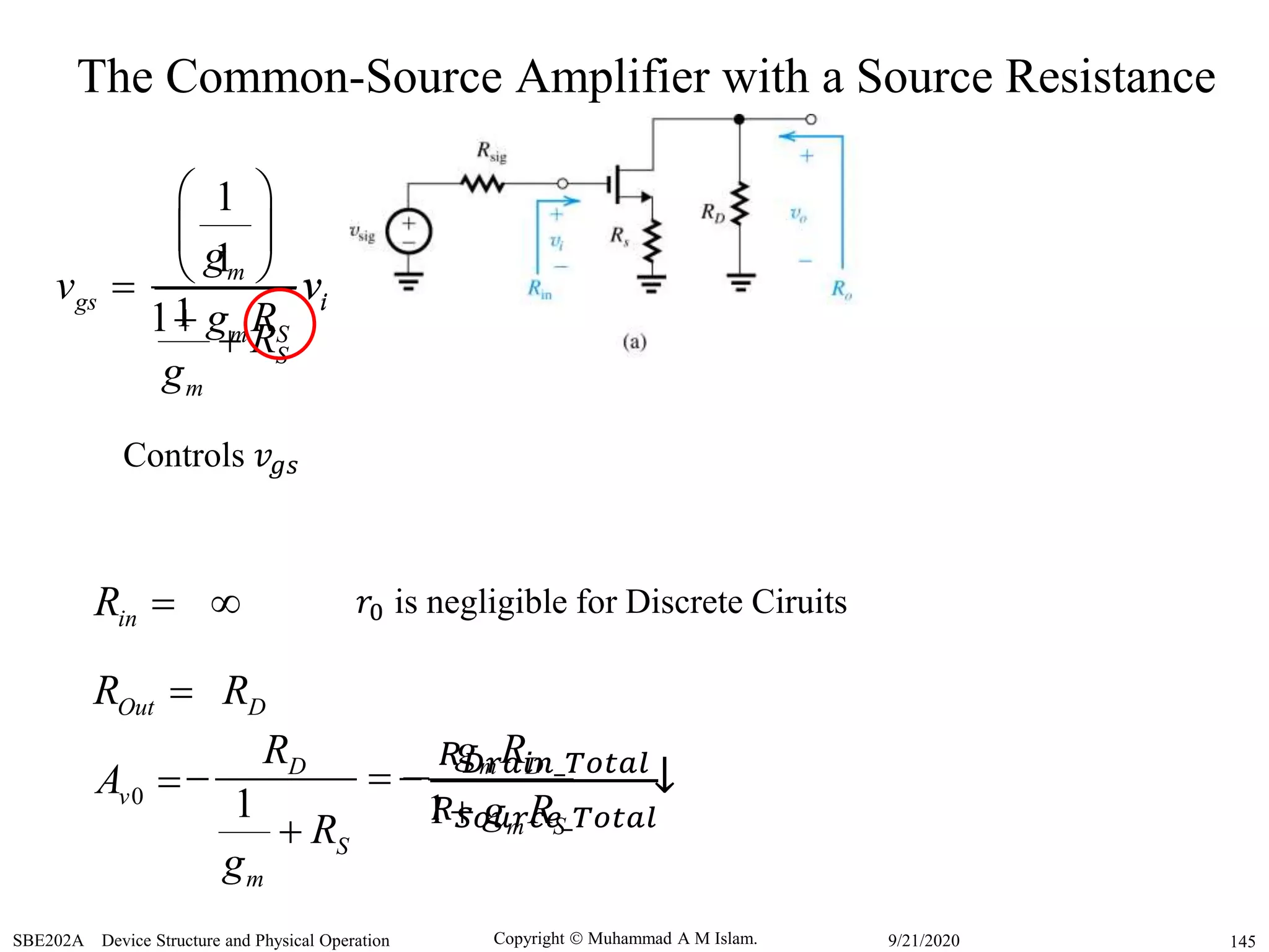 Copyright  Muhammad A M Islam.SBE202A Device Structure and Physical Operation 1459/21/2020
inR 
0vA 
1
D
S
m
R
R
g
 

OutR  DR
↓
𝑟0 is negligible for Discrete Ciruits
The Common-Source Amplifier with a Source Resistance
gsv 
1
1
m
i
S
m
g
v
R
g
 
 
 

1
1
i
m S
v
g R
Controls 𝑣𝑔𝑠
1
m D
m S
g R
g R


−
𝑅 𝐷𝑟𝑎𝑖𝑛_𝑇𝑜𝑡𝑎𝑙
𝑅 𝑆𝑜𝑢𝑟𝑐𝑒_𝑇𝑜𝑡𝑎𝑙
 