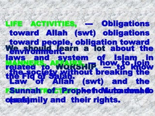 We should learn a lot about the
laws and system of Islam in
related to WORSHIP, --- to know
the Fiq of Salah.
 FAMILY STRUCTURE, --- how to deal to
our family and their rights.
LIFE ACTIVITIES, --- Obligations
toward Allah (swt) obligations
toward people, obligation toward
environment.
MANNERS, AFFAIRS, --- how to join
the society without breaking the
Law of Allah (swt) and the
Sunnah of Prophet Muhammad
(sas).
 