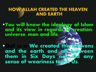 HOW ALLAH CREATED THE HEAVEN
AND EARTH
You will know the ideology of Islam
and its view in regards to creation;
universe, man and life.
Qaf 50:38 We created the heavens
and the earth and all between
them in Six Days nor did any
sense of weariness touch Us.
 
