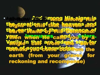  Ar-Rum 30:22 And among His signs is
the creation of the heavens and
the earth, and the difference of
your languages and colors.
Verily in that are indeed sign for
men of sound knowledge.
• Ar-Rum 30:25 And among His
Signs is this that heaven and
earth stand by His Command:
then when He calls you by a
single call from the earth
behold you come out from the
earth (from your graves for
reckoning and recompense)
 