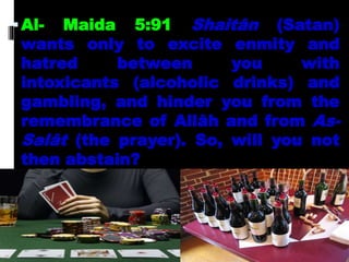 Al- Maida 5:91 Shaitân (Satan)
wants only to excite enmity and
hatred between you with
intoxicants (alcoholic drinks) and
gambling, and hinder you from the
remembrance of Allâh and from As-
Salât (the prayer). So, will you not
then abstain?
 