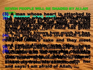 The Prophet (sas) said; "Seven people
will be shaded by Allah under His shade
on the day when there will be no shade
except Him.
(1) A just ruler,
(2) A young man who has been
brought up in the worship of Allah,
(i.e. worship Allah Alone)
sincerely from his childhood),
(3) A man whose heart is attached to
the mosque (who offers the five
compulsory congregational prayers
in the mosque, ….
(4) Two persons who love each other
only for Allah's sake and they meet
and part in Allah's cause only, ….
(5) A man who refuses the call of a
charming woman of noble birth for an
illegal sexual intercourse with her
and says: I am afraid of Allah, ….
(6) A person who practices charity so
secretly that his left hand does not
know what his right hand has given
(i.e. nobody knows how much he has
given in charity).
(7) A person who remembers Allah in
seclusion and his eyes get flooded
with tears." [S. Al-Bukhari V.2 H. no. 504]
 