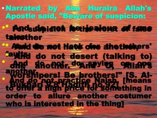 Narrated by Abu Huraira Allah's
Apostle said, "Beware of suspicion:
* For suspicion is the worst of false
tales.
* And do not look for the others'
faults,
* And do not do spying on one
another,
* And do not practice Najsh, [means
to offer a high price for something in
order to allure another costumer
who is interested in the thing]
* And do not be jealous of one
another
* And do not hate one another,
* And do not desert (talking to)
one another. And O, Allah's
worshipers! Be brothers!" [S. Al-
Bukhari V.8 Hadith no.92]
 