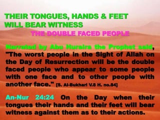 THE DOUBLE FACED PEOPLE
Narrated by Abu Huraira the Prophet said,
"The worst people in the Sight of Allah on
the Day of Resurrection will be the double
faced people who appear to some people
with one face and to other people with
another face." [S. Al-Bukhari V.8 H. no.84]
An-Nur 24:24 On the Day when their
tongues their hands and their feet will bear
witness against them as to their actions.
 