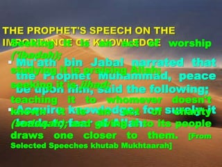  Mu'ath bin Jabal narrated that
the Prophet Muhammad, peace
be upon him, said the following;
 Acquire knowledge, for surely it
leads to fear of Allah.
Seeking it is an act of worship
('ibadah);
studying it is praising Allah;
seeking it is jihad;
teaching it to whomever doesn't
known it is an act of charity
(sadaqah); and giving it to its people
draws one closer to them. [From
Selected Speeches khutab Mukhtaarah]
 