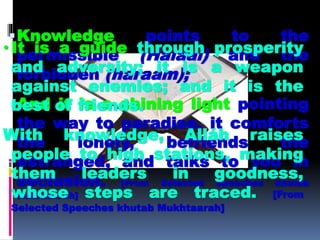 Knowledge points to the
permissible (Halaal) and the
forbidden (haraam);
And it is a shining light pointing
the way to paradise, it comforts
the lonely, befriends the
estranged, and talks to you in
seclusion. [From Selected Speeches khutab
Mukhtaarah]
• It is a guide through prosperity
and adversity; it is a weapon
against enemies; and it is the
best of friends.
With knowledge, Alláh raises
people to high stations, making
them leaders in goodness,
whose steps are traced. [From
Selected Speeches khutab Mukhtaarah]
 