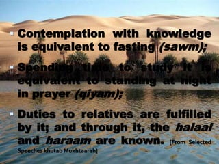  Contemplation with knowledge
is equivalent to fasting (sawm);
 Spending time to study it is
equivalent to standing at night
in prayer (qiyam);
 Duties to relatives are fulfilled
by it; and through it, the halaal
and haraam are known. [From Selected
Speeches khutab Mukhtaarah]
 
