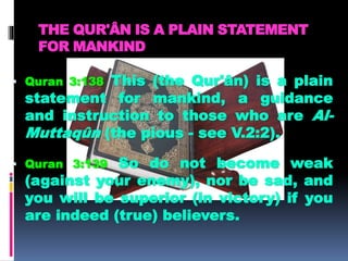 THE QUR'ÂN IS A PLAIN STATEMENT
FOR MANKIND
 Quran 3:138 This (the Qur'ân) is a plain
statement for mankind, a guidance
and instruction to those who are Al-
Muttaqûn (the pious - see V.2:2).
 Quran 3:139 So do not become weak
(against your enemy), nor be sad, and
you will be superior (in victory) if you
are indeed (true) believers.
 