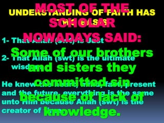 UNDERSTANDING OF FAITH HAS
TWO BASIS
1- That Allah (swt) is Just
2- That Allah (swt) is the ultimate
wisdom
He knew the heart, mind, fast, present
and the future, everything is the same
unto Him because Allah (swt) is the
creator of time.
MOST OF THE
SCHOLAR
NOWADAYS SAID:
Some of our brothers
and sisters they
committed sin
because of lack of
knowledge.
 