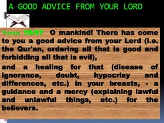 Yunus 10:57 O mankind! There has come
to you a good advice from your Lord (i.e.
the Qur'an, ordering all that is good and
forbidding all that is evil),
and a healing for that (disease of
ignorance, doubt, hypocrisy and
differences, etc.) in your breasts, - a
guidance and a mercy (explaining lawful
and unlawful things, etc.) for the
believers.
 