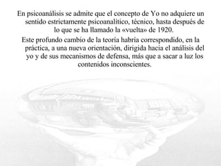 En psicoanálisis se admite que el concepto de Yo no adquiere un sentido estrictamente psicoanalítico, técnico, hasta después de lo que se ha llamado la «vuelta» de 1920.  Este profundo cambio de la teoría habría correspondido, en la práctica, a una nueva orientación, dirigida hacia el análisis del yo y de sus mecanismos de defensa, más que a sacar a luz los contenidos inconscientes. 