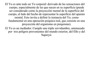 El Yo es ante todo un Yo corporal: derivado de las sensaciones del cuerpo, especialmente de las que nacen en su superficie (puede ser considerado como la proyección mental de la superficie del cuerpo, al lado del hecho de representar la superficie del aparato mental. Esto invita a definir la instancia del Yo, como fundamental en una operación psíquica real, que consiste en una proyección del organismo en psiquismo). El Yo es un mediador. Cumple una triple servidumbre, amenazado por  tres peligros provenientes del mundo exterior, del Ello y del Superyó. 