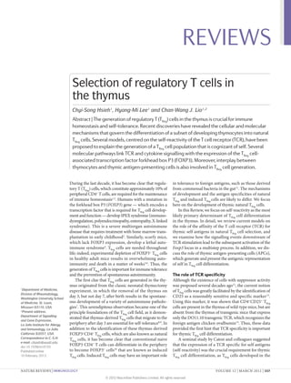 REVIEWS
                                  Selection of regulatory T cells in
                                  the thymus
                                  Chyi-Song Hsieh1, Hyang-Mi Lee1 and Chan-Wang J. Lio1,2
                                  Abstract | The generation of regulatory T (TReg) cells in the thymus is crucial for immune
                                  homeostasis and self-tolerance. Recent discoveries have revealed the cellular and molecular
                                  mechanisms that govern the differentiation of a subset of developing thymocytes into natural
                                  TReg cells. Several models, centred on the self-reactivity of the T cell receptor (TCR), have been
                                  proposed to explain the generation of a TReg cell population that is cognizant of self. Several
                                  molecular pathways link TCR and cytokine signalling with the expression of the TReg cell-
                                  associated transcription factor forkhead box P3 (FOXP3). Moreover, interplay between
                                  thymocytes and thymic antigen-presenting cells is also involved in TReg cell generation.

                                 During the last decade, it has become clear that regula­             in tolerance to foreign antigens, such as those derived
                                 tory T (TReg) cells, which constitute approximately 10% of           from commensal bacteria in the gut 11. The mechanisms
                                 peripheral CD4+ T cells, are required for the maintenance            of development and the antigen specificities of natural
                                 of immune homeostasis1,2. Humans with a mutation in                  TReg and induced TReg cells are likely to differ. We focus
                                 the forkhead box P3 (FOXP3) gene — which encodes a                   here on the development of thymic natural TReg cells.
                                 transcription factor that is required for TReg cell develop­             In this Review, we focus on self-reactivity as the most
                                 ment and function — develop IPEX syndrome (immuno­                   likely primary determinant of TReg cell differentiation
                                 dysregulation, polyendocrinopathy, enteropathy, X‑linked             in the thymus. In detail, we review current models on
                                 syndrome). This is a severe multiorgan autoimmune                    the role of the affinity of the T cell receptor (TCR) for
                                 disease that requires treatment with bone marrow trans­              thymic self antigens in natural TReg cell selection, and
                                 plantation in early childhood3. Similarly, scurfy mice,              we examine how the signalling events downstream of
                                 which lack FOXP3 expression, develop a lethal auto­                  TCR stimulation lead to the subsequent activation of the
                                 immune syndrome4. TReg cells are needed throughout                   Foxp3 locus in a multistep process. In addition, we dis­
                                 life; indeed, experimental depletion of FOXP3+ TReg cells            cuss the role of thymic antigen-presenting cells (APCs),
                                 in healthy adult mice results in overwhelming auto­                  which generate and present the antigenic representation
                                 immunity and death in a matter of weeks5,6. Thus, the                of self in TReg cell differentiation.
                                 generation of TReg cells is important for immune tolerance
                                 and the prevention of spontaneous autoimmunity.                      The role of TCR specificity
                                     The first clue that TReg cells are generated in the thy­         Although the existence of cells with suppressor activity
                                 mus originated from the classic neonatal thymectomy                  was proposed several decades ago12, the current notion
1
 Department of Medicine,         experiment, in which the removal of the thymus on                    of TReg cells was greatly facilitated by the identification of
Division of Rheumatology,
Washington University School
                                 day 3, but not day 7, after birth results in the spontane­           CD25 as a reasonably sensitive and specific marker 13.
of Medicine, St. Louis,          ous development of a variety of autoimmune patholo­                  Using this marker, it was shown that CD4+CD25+ TReg
Missouri 63110, USA.             gies7. This serendipitous observation became one of the              cells are present in the thymus of wild-type mice, but are
2
 Present address:                principle foundations of the TReg cell field, as it demon­           absent from the thymus of transgenic mice that express
Department of Signalling
                                 strated that thymus-derived TReg cells that migrate to the           only the DO11.10 transgenic TCR, which recognizes the
and Gene Expression,
La Jolla Institute for Allergy   periphery after day 3 are essential for self-tolerance8,9. In        foreign antigen chicken ovalbumin14. Thus, these data
and Immunology, La Jolla,        addition to the identification of these thymus-derived               provided the first hint that TCR specificity is important
California 92037, USA.           FOXP3+CD4+ TReg cells, which are also known as natural               for thymic TReg cell differentiation.
Correspondence to C.-S.H.        TReg cells, it has become clear that conventional naive                  A seminal study by Caton and colleagues suggested
e‑mail: chsieh@wustl.edu
doi:10.1038/nri3155
                                 FOXP3–CD4+ T cells can differentiate in the periphery                that the expression of a TCR specific for self antigens
Published online                 to become FOXP3+ cells10 that are known as induced                   (self-reactivity) was the crucial requirement for thymic
10 February 2012                 TReg cells. Induced TReg cells may have an important role            TReg cell differentiation, as TReg cells developed in the


NATURE REVIEWS | IMMUNOLOGY	                                                                                                     VOLUME 12 | MARCH 2012 | 157

                                                       © 2012 Macmillan Publishers Limited. All rights reserved
 