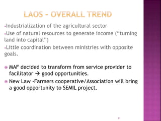 Industrialization of the agricultural sector
Use of natural resources to generate income (“turning
land into capital”)
Little coordination between ministries with opposite
goals.
 MAF decided to transform from service provider to
facilitator  good opportunities.
 New Law -Farmers cooperative/Association will bring
a good opportunity to SEMIL project.
11
 