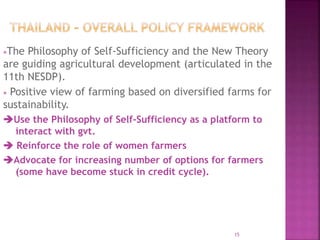 The Philosophy of Self-Sufficiency and the New Theory
are guiding agricultural development (articulated in the
11th NESDP).
 Positive view of farming based on diversified farms for
sustainability.
Use the Philosophy of Self-Sufficiency as a platform to
interact with gvt.
 Reinforce the role of women farmers
Advocate for increasing number of options for farmers
(some have become stuck in credit cycle).
15
 