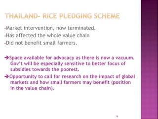 Market intervention, now terminated.
Has affected the whole value chain
Did not benefit small farmers.
Space available for advocacy as there is now a vacuum.
Gov’t will be especially sensitive to better focus of
subsidies towards the poorest.
Opportunity to call for research on the impact of global
markets and how small farmers may benefit (position
in the value chain).
16
 