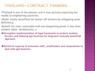 Thailand is one of the pioneer and is now actively exporting the
model to neighboring countries.
Model mostly benefited the better-off farmers by mitigating state
deficiency.
Benefit for most vulnerable with low bargaining power is less than
evident (debt, landlessness…).
Strengthen implementation of legal framework to protect smallest
farmers and lobbying agri-business for long-term mutually beneficial
approach.
Reinforce capacity of extension staff, smallholders and cooperatives to
deal with agri-business.
17
 
