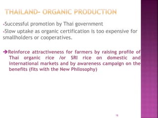 Successful promotion by Thai government
Slow uptake as organic certification is too expensive for
smallholders or cooperatives.
Reinforce attractiveness for farmers by raising profile of
Thai organic rice /or SRI rice on domestic and
international markets and by awareness campaign on the
benefits (fits with the New Philosophy)
18
 