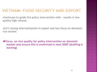 Continues to guide Gvt policy intervention with - results in low-
quality high-volume.
Gvt’s strong interventionism in export and less focus on domestic
rice market
Focus on rice quality for policy intervention on domestic
market and ensure this is enshrined in next SEDP (drafting is
starting)
20
 