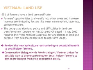 95% of farmers have a land use certificate.
 Farmers’ opportunities to diversify into other areas and increase
incomes are limited by factors like water consumption, labor use,
carbon emissions.
 The designated rice land policy and difficulties in land-use
transformation (Decree No. 42/2012/NĐ-CP dated 11 May 2012
requires the Prime Minister's approval for any change of land-use
purpose from designated rice land to non-farm usage).
 Review the new agriculture restructuring re potential benefit
to smallholder farmers.
Constructive dialogue with Provincial govt/ Farmer Union for
possible way to promote/strengthen small holder farmers to
gain more benefit from rice production policy.
21
 