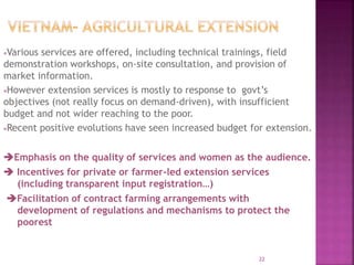 Various services are offered, including technical trainings, field
demonstration workshops, on-site consultation, and provision of
market information.
However extension services is mostly to response to govt’s
objectives (not really focus on demand-driven), with insufficient
budget and not wider reaching to the poor.
Recent positive evolutions have seen increased budget for extension.
Emphasis on the quality of services and women as the audience.
 Incentives for private or farmer-led extension services
(including transparent input registration…)
Facilitation of contract farming arrangements with
development of regulations and mechanisms to protect the
poorest
22
 
