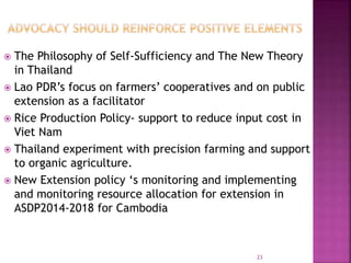  The Philosophy of Self-Sufficiency and The New Theory
in Thailand
 Lao PDR’s focus on farmers’ cooperatives and on public
extension as a facilitator
 Rice Production Policy- support to reduce input cost in
Viet Nam
 Thailand experiment with precision farming and support
to organic agriculture.
 New Extension policy ‘s monitoring and implementing
and monitoring resource allocation for extension in
ASDP2014-2018 for Cambodia
23
 