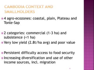  4 agro-ecozones: coastal, plain, Plateau and
Tonle-Sap
 2 categories: commercial (1-3 ha) and
subsistence (<1 ha)
 Very low yield (2.8t/ha avg) and poor value
 Persistent difficulty access to food security
 Increasing diversification and use of other
income sources, incl. migration
6
 