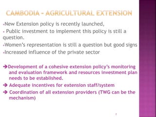 New Extension policy is recently launched,
 Public investment to implement this policy is still a
question.
Women’s representation is still a question but good signs
Increased influence of the private sector
Development of a cohesive extension policy’s monitoring
and evaluation framework and resources investment plan
needs to be established.
 Adequate incentives for extension staff/system
 Coordination of all extension providers (TWG can be the
mechanism)
7
 
