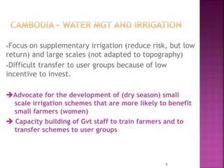 Focus on supplementary irrigation (reduce risk, but low
return) and large scales (not adapted to topography)
Difficult transfer to user groups because of low
incentive to invest.
Advocate for the development of (dry season) small
scale irrigation schemes that are more likely to benefit
small farmers (women)
 Capacity building of Gvt staff to train farmers and to
transfer schemes to user groups
8
 