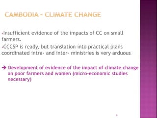 Insufficient evidence of the impacts of CC on small
farmers.
CCCSP is ready, but translation into practical plans
coordinated intra- and inter- ministries is very arduous
 Development of evidence of the impact of climate change
on poor farmers and women (micro-economic studies
necessary)
9
 