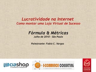   Lucratividade na Internet  Como montar uma Loja Virtual de Sucesso Fórmula & Métricas Julho de 2010 - São Paulo Palestrante: Fabio C. Vargas    
