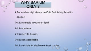 WHY BARIUM
ONLY ?
Barium has high atomic no.(56). So it is highly radio-
opaque.
It is insoluble in water or lipid.
It is non-toxic.
It is inert to tissues.
It is non-absorbable
It is suitable for double contrast studies.
 