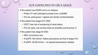 • If the patient has ESRD and is on dialysis:
• Prefer CT with iodinated contrast over a CEMRI
• If to be used group 1 agents are strictly contraindicated
• If the patient has stage IV/V CKD:
• CECT has risk of worsening of renal status.
• If to be used, use as less dose as possible (avoid group-1)
• If the patient has stage III CKD:
• NSF occurrence rare
• If eGFR <40 ml/min- follow precautions as that of stage IV/V.
• If eGFR 40-59 ml/min – no special precautions needed.
ACR GUIDELINES ON GBCA USAGE
 