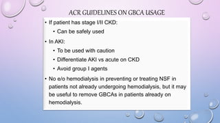 • If patient has stage I/II CKD:
• Can be safely used
• In AKI:
• To be used with caution
• Differentiate AKI vs acute on CKD
• Avoid group I agents
• No e/o hemodialysis in preventing or treating NSF in
patients not already undergoing hemodialysis, but it may
be useful to remove GBCAs in patients already on
hemodialysis.
ACR GUIDELINES ON GBCA USAGE
 